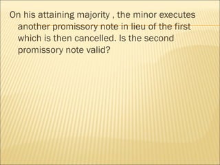 On his attaining majority , the minor executes
 another promissory note in lieu of the first
 which is then cancelled. Is the second
 promissory note valid?
 