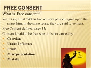 What is Free consent ?
Sec 13 says that “When two or more persons agree upon the
   same thing in the same sense, they are said to consent.
Free Consent defined u/sec 14:
Consent is said to be free when it is not caused by-
 Coercion

 Undue Influence

 Fraud

 Misrepresentation

 Mistake
 