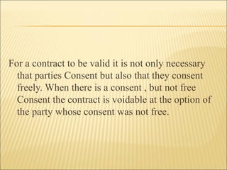 For a contract to be valid it is not only necessary
  that parties Consent but also that they consent
  freely. When there is a consent , but not free
  Consent the contract is voidable at the option of
  the party whose consent was not free.
 
