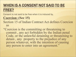 Consent is not said to be free when it is induced by,
Coercion: (Sec 15)
Section 15 of Indian Contract Act defines Coercion
  as
“Coercion is the committing or threatening to
  commit , any act forbidden by the Indian penal
  Code, or the unlawful detaining or threatening to
  detain , any property to the prejudice of any
  person whatever, with the intention of causing
  any person to enter into an agreement.”
 