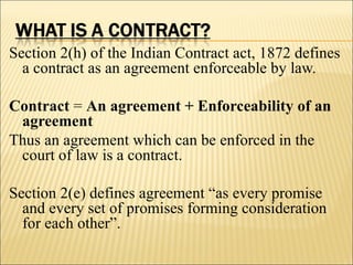 Section 2(h) of the Indian Contract act, 1872 defines
  a contract as an agreement enforceable by law.

Contract = An agreement + Enforceability of an
 agreement
Thus an agreement which can be enforced in the
 court of law is a contract.

Section 2(e) defines agreement “as every promise
  and every set of promises forming consideration
  for each other”.
 