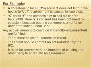 For Example:
  A threatens to kill B (C’s) son if C does not let out his
   house to A . The agreement is caused by coercion.
 ‘X’ beats ‘Y’ and compels him to sell his car for
   Rs.75000. Here ‘Y’s consent has been obtained by
   coercion because beating someone is an offence
   under the Indian Penal Code.
Any act will amount to coercion if the following essentials
   are fulfilled:
5. There must be clear ulterance of threat.
6. The threat should commit an act forbidden by the
   IPC.
7. It must be uttered with the intention of causing the
   other party to enter into an agreement.
 