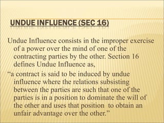 Undue Influence consists in the improper exercise
  of a power over the mind of one of the
  contracting parties by the other. Section 16
  defines Undue Influence as,
“a contract is said to be induced by undue
  influence where the relations subsisting
  between the parties are such that one of the
  parties is in a position to dominate the will of
  the other and uses that position to obtain an
  unfair advantage over the other.”
 