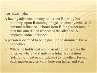 For Example:
A having advanced money to his son B during his
    minority, upon B coming of age ,obtains by misuse of
    parental influence , a bond from B for greater amount
    than the sum due in respect of the advance. A
    employs undue influence.
A person is deemed to be in position to dominate the will
    of another
(d) Where he holds real or apparent authority over the
    other, or where he stands in a fiduciary relation
    (relation of trust & confidence) to the other; for ex.
    Such master and servant, between father and son.
 