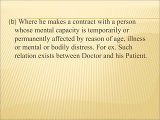 (b) Where he makes a contract with a person
  whose mental capacity is temporarily or
  permanently affected by reason of age, illness
  or mental or bodily distress. For ex. Such
  relation exists between Doctor and his Patient.
 