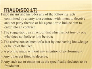 Fraud means and includes any of the following acts
  committed by a party to a contract with intent to deceive
  another party thereto or his agent ; or to induce him to
  enter into an contract:
1.The suggestion , as a fact, of that which is not true by one
  who does not believe it to be true;
2.The active concealment of a fact by one having knowledge
  or belief of the fact ;
3.A promise made without any intention of performing it;
4.Any other act fitted to deceive;
5.Any such act or omission as the specifically declares to be
  fraudulent
 