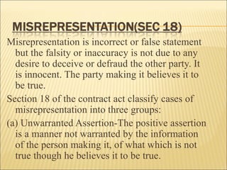 Misrepresentation is incorrect or false statement
  but the falsity or inaccuracy is not due to any
  desire to deceive or defraud the other party. It
  is innocent. The party making it believes it to
  be true.
Section 18 of the contract act classify cases of
  misrepresentation into three groups:
(a) Unwarranted Assertion-The positive assertion
  is a manner not warranted by the information
  of the person making it, of what which is not
  true though he believes it to be true.
 