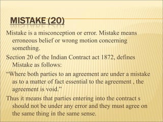 Mistake is a misconception or error. Mistake means
  erroneous belief or wrong motion concerning
  something.
Section 20 of the Indian Contract act 1872, defines
  Mistake as follows:
“Where both parties to an agreement are under a mistake
  as to a matter of fact essential to the agreement , the
  agreement is void.”
Thus it means that parties entering into the contract s
  should not be under any error and they must agree on
  the same thing in the same sense.
 