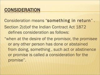 Consideration means “something in return” .
Section 2(d)of the Indian Contract Act 1872
  defines consideration as follows:
“when at the desire of the promisor, the promisee
  or any other person has done or abstained
  from doing, something , such act or abstinence
  or promise is called a consideration for the
  promise”.
 