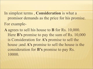 In simplest terms , Consideration is what a
  promisor demands as the price for his promise.
For example-
A agrees to sell his house to B for Rs. 10,000.
  Here B’s promise to pay the sum of Rs. 10,000
  is Consideration for A’s promise to sell the
  house ;and A’s promise to sell the house is the
  consideration for B’s promise to pay Rs.
  10000.
 