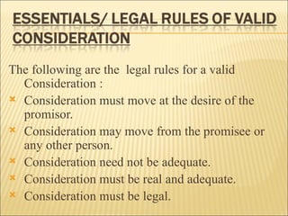 The following are the legal rules for a valid
  Consideration :
 Consideration must move at the desire of the
  promisor.
 Consideration may move from the promisee or
  any other person.
 Consideration need not be adequate.
 Consideration must be real and adequate.
 Consideration must be legal.
 