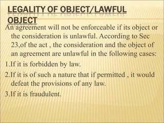 An agreement will not be enforceable if its object or
  the consideration is unlawful. According to Sec
  23,of the act , the consideration and the object of
  an agreement are unlawful in the following cases:
1.If it is forbidden by law.
2.If it is of such a nature that if permitted , it would
  defeat the provisions of any law.
3.If it is fraudulent.
 