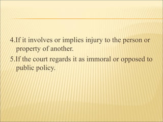 4.If it involves or implies injury to the person or
  property of another.
5.If the court regards it as immoral or opposed to
  public policy.
 