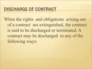 When the rights and obligations arising out
 of a contract are extinguished, the contract
 is said to be discharged or terminated. A
 contract may be discharged in any of the
 following ways:
 