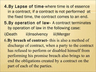 4.By Lapse of time-where time is of essence
  in a contract, if a contract is not performed at
  the fixed time, the contract comes to an end.
5.By operation of law- A contract terminates
  by operation of law in the following case:
i)Death      ii)Insolvency iii)Merger
6.By breach of contract- this is also a method of
  discharge of contract, when a party to the contract
  has refused to perform or disabled himself from
  performing his promise breach also brings to an
  end the obligations created by a contract on the
  part of each of the parties.
 