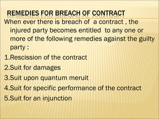 When ever there is breach of a contract , the
  injured party becomes entitled to any one or
  more of the following remedies against the guilty
  party :
1.Rescission of the contract
2.Suit for damages
3.Suit upon quantum meruit
4.Suit for specific performance of the contract
5.Suit for an injunction
 