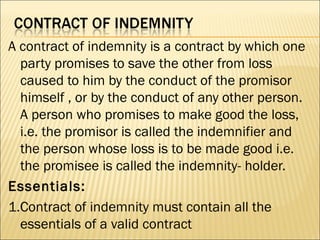 A contract of indemnity is a contract by which one
  party promises to save the other from loss
  caused to him by the conduct of the promisor
  himself , or by the conduct of any other person.
  A person who promises to make good the loss,
  i.e. the promisor is called the indemnifier and
  the person whose loss is to be made good i.e.
  the promisee is called the indemnity- holder.
Essentials:
1.Contract of indemnity must contain all the
  essentials of a valid contract
 