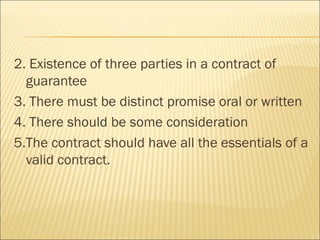 2. Existence of three parties in a contract of
  guarantee
3. There must be distinct promise oral or written
4. There should be some consideration
5.The contract should have all the essentials of a
  valid contract.
 
