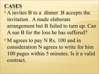  A invites B to a dinner .B accepts the
  invitation . A made elaborate
  arrangement but B failed to turn up. Can
  A sue B for the loss he has suffered?
 M agrees to pay N Rs. 100 and in
  consideration N agrees to write for him
  100 pages within 5 minutes. Is it a valid
  contract.
 