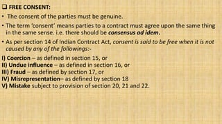  FREE CONSENT:
• The consent of the parties must be genuine.
• The term ‘consent’ means parties to a contract must agree upon the same thing
in the same sense. i.e. there should be consensus ad idem.
• As per section 14 of Indian Contract Act, consent is said to be free when it is not
caused by any of the followings:-
I) Coercion – as defined in section 15, or
II) Undue influence – as defined in section 16, or
III) Fraud – as defined by section 17, or
IV) Misrepresentation– as defined by section 18
V) Mistake subject to provision of section 20, 21 and 22.
 