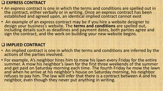  EXPRESS CONTRACT
• An express contract is one in which the terms and conditions are spelled out in
the contract, either verbally or in writing. Once an express contract has been
established and agreed upon, an identical implied contract cannot exist
• An example of an express contract may be if you hire a website designer to
design your business’s website. The terms and conditions are spelled out,
including details such as deadlines and payment dates, both parties agree and
sign the contract, and the work on building your new website begins.
 IMPLIED CONTRACT
• An implied contract is one in which the terms and conditions are inferred by the
actions of the parties involved.
• For example, A’s neighbor hires him to mow his lawn every Friday for the entire
summer. A mow his neighbor’s lawn for the first three weekends of the summer
and get paid on Saturday morning each time. The fourth Friday he mow the lawn
and when he arrive at his neighbor’s house on Saturday morning, his neighbor
refuses to pay him. The law will infer that there is a contract between A and his
neighbor, even though they never put anything in writing.
 
