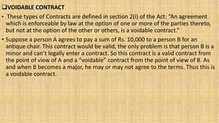 VOIDABLE CONTRACT
• These types of Contracts are defined in section 2(i) of the Act: “An agreement
which is enforceable by law at the option of one or more of the parties thereto,
but not at the option of the other or others, is a voidable contract.”
• Suppose a person A agrees to pay a sum of Rs. 10,000 to a person B for an
antique chair. This contract would be valid, the only problem is that person B is a
minor and can’t legally enter a contract. So this contract is a valid contract from
the point of view of A and a “voidable” contract from the point of view of B. As
and when B becomes a major, he may or may not agree to the terms. Thus this is
a voidable contract.
 