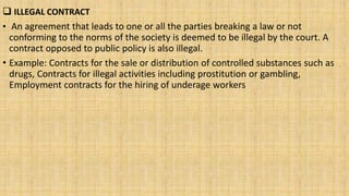  ILLEGAL CONTRACT
• An agreement that leads to one or all the parties breaking a law or not
conforming to the norms of the society is deemed to be illegal by the court. A
contract opposed to public policy is also illegal.
• Example: Contracts for the sale or distribution of controlled substances such as
drugs, Contracts for illegal activities including prostitution or gambling,
Employment contracts for the hiring of underage workers
 