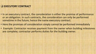  EXECUTORY CONTRACT
• In an executory contract, the consideration is either the promise of performance
or an obligation. In such contracts, the consideration can only be performed
sometime in the future, hence the name executory contract.
• Here the promises of consideration simply cannot be performed immediately
• Example: Contractor receives payment from the owner when building milestones
are complete; contractor performs duties for the building owner.
 