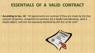 ESSENTIALS OF A VALID CONTRACT
• According to Sec. 10, “All agreements are contract if they are made by the free
consent of parties, competent to contract, for a lawful consideration, with a
lawful object, and are not expressly declared by the Act, to be void.”
 