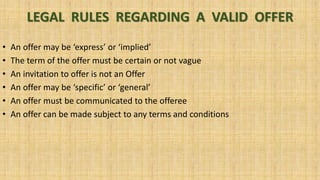 LEGAL RULES REGARDING A VALID OFFER
• An offer may be ‘express’ or ‘implied’
• The term of the offer must be certain or not vague
• An invitation to offer is not an Offer
• An offer may be ‘specific’ or ‘general’
• An offer must be communicated to the offeree
• An offer can be made subject to any terms and conditions
 