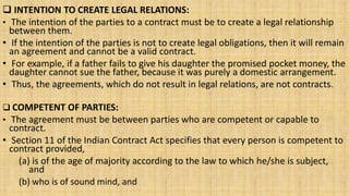  INTENTION TO CREATE LEGAL RELATIONS:
• The intention of the parties to a contract must be to create a legal relationship
between them.
• If the intention of the parties is not to create legal obligations, then it will remain
an agreement and cannot be a valid contract.
• For example, if a father fails to give his daughter the promised pocket money, the
daughter cannot sue the father, because it was purely a domestic arrangement.
• Thus, the agreements, which do not result in legal relations, are not contracts.
 COMPETENT OF PARTIES:
• The agreement must be between parties who are competent or capable to
contract.
• Section 11 of the Indian Contract Act specifies that every person is competent to
contract provided,
(a) is of the age of majority according to the law to which he/she is subject,
and
(b) who is of sound mind, and
 