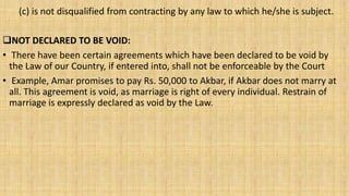 (c) is not disqualified from contracting by any law to which he/she is subject.
NOT DECLARED TO BE VOID:
• There have been certain agreements which have been declared to be void by
the Law of our Country, if entered into, shall not be enforceable by the Court
• Example, Amar promises to pay Rs. 50,000 to Akbar, if Akbar does not marry at
all. This agreement is void, as marriage is right of every individual. Restrain of
marriage is expressly declared as void by the Law.
 
