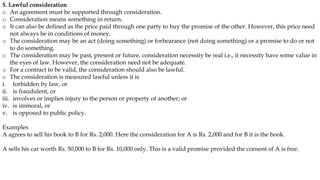 5. Lawful consideration
o An agreement must be supported through consideration.
o Consideration means something in return.
o It can also be defined as the price paid through one party to buy the promise of the other. However, this price need
not always be in conditions of money.
o The consideration may be an act (doing something) or forbearance (not doing something) or a promise to do or not
to do something.
o The consideration may be past, present or future, consideration necessity be real i.e., it necessity have some value in
the eyes of law. However, the consideration need not be adequate.
o For a contract to be valid, the consideration should also be lawful.
o The consideration is measured lawful unless it is
i. forbidden by law, or
ii. is fraudulent, or
iii. involves or implies injury to the person or property of another; or
iv. is immoral, or
v. is opposed to public policy.
Examples
A agrees to sell his book to B for Rs. 2,000. Here the consideration for A is Rs. 2,000 and for B it is the book.
A sells his car worth Rs. 50,000 to B for Rs. 10,000 only. This is a valid promise provided the consent of A is free.
 