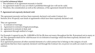 6. Lawful substance/ object
o The substance of an agreement necessity is lawful.
o An agreement made for any act which is prohibited through law will not be valid.
o Therefore, the consideration as well as the substance, of the agreement should be lawful.
7. Agreement not expressly declared void:
The agreement necessity not have been expressly declared void under Contract Act.
Sections 24 to 30 specify sure kinds of agreements which have been expressly declared void.
They are agreement
i. in restraint of marriage,
ii. Agreement in restraint of legal proceedings,
iii. agreement in restraint of deal, and
iv. agreement through method of wager.
For Example A agreed to pay Rs. 1,000,000 to B if he (B) does not marry throughout his life. B promised not to marry at
all. This agreement shall not be valid because it is in restraint of marriage which has been expressly declared void
under Section 26.
If an agreement possesses all other essential elements of a valid contract but is belongs to the category of such
agreements that have been expressly declared void through the Contract Act, no power on earth can create it a valid
contract.
 