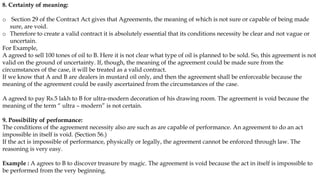 8. Certainty of meaning:
o Section 29 of the Contract Act gives that Agreements, the meaning of which is not sure or capable of being made
sure, are void.
o Therefore to create a valid contract it is absolutely essential that its conditions necessity be clear and not vague or
uncertain.
For Example,
A agreed to sell 100 tones of oil to B. Here it is not clear what type of oil is planned to be sold. So, this agreement is not
valid on the ground of uncertainty. If, though, the meaning of the agreement could be made sure from the
circumstances of the case, it will be treated as a valid contract.
If we know that A and B are dealers in mustard oil only, and then the agreement shall be enforceable because the
meaning of the agreement could be easily ascertained from the circumstances of the case.
A agreed to pay Rs.5 lakh to B for ultra-modern decoration of his drawing room. The agreement is void because the
meaning of the term “ ultra – modern” is not certain.
9. Possibility of performance:
The conditions of the agreement necessity also are such as are capable of performance. An agreement to do an act
impossible in itself is void. (Section 56.)
If the act is impossible of performance, physically or legally, the agreement cannot be enforced through law. The
reasoning is very easy.
Example : A agrees to B to discover treasure by magic. The agreement is void because the act in itself is impossible to
be performed from the very beginning.
 