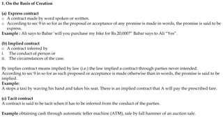 1. On the Basis of Creation
(a) Express contract
o A contract made by word spoken or written.
o According to sec 9 in so for as the proposal or acceptance of any promise is made in words, the promise is said to be
express.
Example : Ali says to Babar ‘will you purchase my bike for Rs.20,000?” Babar says to Ali “Yes”.
(b) Implied contract
o A contract inferred by
i. The conduct of person or
ii. The circumstances of the case.
By implies contract means implied by law (i.e.) the law implied a contract through parties never intended.
According to sec 9 in so for as such proposed or acceptance is made otherwise than in words, the promise is said to be
implied.
Example:
A stops a taxi by waving his hand and takes his seat. There is an implied contract that A will pay the prescribed fare.
(c) Tacit contract
A contract is said to be tacit when it has to be inferred from the conduct of the parties.
Example obtaining cash through automatic teller machine (ATM), sale by fall hammer of an auction sale.
 