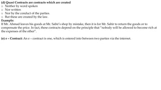 (d) Quasi Contracts are contracts which are created
o Neither by word spoken
o Nor written
o Nor by the conduct of the parties.
o But these are created by the law.
Example:
If Mr. Ahmad leaves his goods at Mr. Sabir’s shop by mistake, then it is for Mr. Sabir to return the goods or to
compensate the price. In fact, these contracts depend on the principle that “nobody will be allowed to become rich at
the expenses of the other”.
(e) e – Contract: An e – contract is one, which is entered into between two parties via the internet.
 