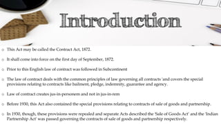 o This Act may be called the Contract Act, 1872.
o It shall come into force on the first day of September, 1872.
o Prior to this English law of contract was followed in Subcontinent
o The law of contract deals with the common principles of law governing all contracts 'and covers the special
provisions relating to contracts like bailment, pledge, indemnity, guarantee and agency.
o Law of contract creates jus-in-personem and not in jus-in-rem
o Before 1930, this Act also contained the special provisions relating to contracts of sale of goods and partnership.
o In 1930, though, these provisions were repealed and separate Acts described the 'Sale of Goods Act‘ and the 'Indian
Partnership Act' was passed governing the contracts of sale of goods and partnership respectively.
 