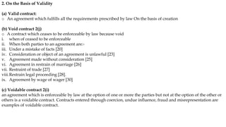 2. On the Basis of Validity
(a) Valid contract:
o An agreement which fulfills all the requirements prescribed by law On the basis of creation
(b) Void contract 2(j)
o A contract which ceases to be enforceable by law because void
i. when of ceased to be enforceable
ii. When both parties to an agreement are:-
iii. Under a mistake of facts [20]
iv. Consideration or object of an agreement is unlawful [23]
v. Agreement made without consideration [25]
vi. Agreement in restrain of marriage [26]
vii. Restraint of trade [27]
viii.Restrain legal proceeding [28].
ix. Agreement by wage of wager [30]
(c) Voidable contract 2(i)
an agreement which is enforceable by law at the option of one or more the parties but not at the option of the other or
others is a voidable contract. Contracts entered through coercion, undue influence, fraud and misrepresentation are
examples of voidable contract.
 