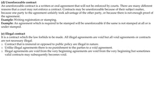 (d) Unenforceable contract
An unenforceable contract is a written or oral agreement that will not be enforced by courts. There are many different
reasons that a court may not enforce a contract. Contracts may be unenforceable because of their subject matter,
because one party to the agreement unfairly took advantage of the other party, or because there is not enough proof of
the agreement.
Example: Writing registration or stamping.
Example: An agreement which is required to be stamped will be unenforceable if the same is not stamped at all or is
under stamped.
(e) Illegal contract
It is a contract which the law forbids to be made. All illegal agreements are void but all void agreements or contracts
are not necessary illegal.
o Contract that is immoral or opposed to public policy are illegal in nature.
o Unlike illegal agreements there is no punishment to the parties to a void agreement.
o Illegal agreements are void from the very beginning agreements are void from the very beginning but sometimes
valid contracts may subsequently becomes void.
 