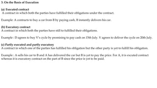3. On the Basis of Execution
(a) Executed contract
A contract in which both the parties have fulfilled their obligations under the contract.
Example: A contracts to buy a car from B by paying cash, B instantly delivers his car.
(b) Executory contract
A contract in which both the parties have still to fulfilled their obligations.
Example : D agrees to buy V’s cycle by promising to pay cash on 15th July. V agrees to deliver the cycle on 20th July.
(c) Partly executed and partly executory
A contract in which one of the parties has fulfilled his obligation but the other party is yet to fulfill his obligation.
Example : A sells his car to B and A has delivered the car but B is yet to pay the price. For A, it is excuted contract
whereas it is executory contract on the part of B since the price is yet to be paid.
 