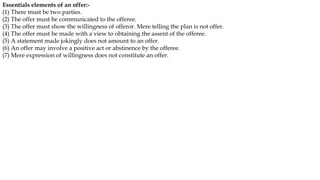 Essentials elements of an offer:-
(1) There must be two parties.
(2) The offer must be communicated to the offeree.
(3) The offer must show the willingness of offeror. Mere telling the plan is not offer.
(4) The offer must be made with a view to obtaining the assent of the offeree.
(5) A statement made jokingly does not amount to an offer.
(6) An offer may involve a positive act or abstinence by the offeree.
(7) Mere expression of willingness does not constitute an offer.
 