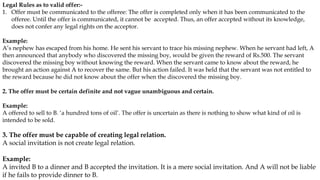 Legal Rules as to valid offer:-
1. Offer must be communicated to the offeree: The offer is completed only when it has been communicated to the
offeree. Until the offer is communicated, it cannot be accepted. Thus, an offer accepted without its knowledge,
does not confer any legal rights on the acceptor.
Example:
A’s nephew has escaped from his home. He sent his servant to trace his missing nephew. When he servant had left, A
then announced that anybody who discovered the missing boy, would be given the reward of Rs.500. The servant
discovered the missing boy without knowing the reward. When the servant came to know about the reward, he
brought an action against A to recover the same. But his action failed. It was held that the servant was not entitled to
the reward because he did not know about the offer when the discovered the missing boy.
2. The offer must be certain definite and not vague unambiguous and certain.
Example:
A offered to sell to B. ‘a hundred tons of oil’. The offer is uncertain as there is nothing to show what kind of oil is
intended to be sold.
3. The offer must be capable of creating legal relation.
A social invitation is not create legal relation.
Example:
A invited B to a dinner and B accepted the invitation. It is a mere social invitation. And A will not be liable
if he fails to provide dinner to B.
 