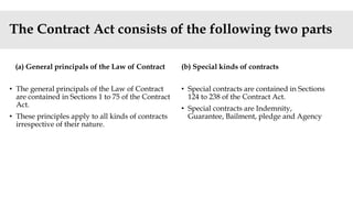 The Contract Act consists of the following two parts
(a) General principals of the Law of Contract
• The general principals of the Law of Contract
are contained in Sections 1 to 75 of the Contract
Act.
• These principles apply to all kinds of contracts
irrespective of their nature.
(b) Special kinds of contracts
• Special contracts are contained in Sections
124 to 238 of the Contract Act.
• Special contracts are Indemnity,
Guarantee, Bailment, pledge and Agency
 