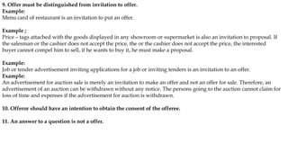 9. Offer must be distinguished from invitation to offer.
Example:
Menu card of restaurant is an invitation to put an offer.
Example ;
Price – tags attached with the goods displayed in any showroom or supermarket is also an invitation to proposal. If
the salesman or the cashier does not accept the price, the or the cashier does not accept the price, the interested
buyer cannot compel him to sell, if he wants to buy it, he must make a proposal.
Example:
Job or tender advertisement inviting applications for a job or inviting tenders is an invitation to an offer.
Example:
An advertisement for auction sale is merely an invitation to make an offer and not an offer for sale. Therefore, an
advertisement of an auction can be withdrawn without any notice. The persons going to the auction cannot claim for
loss of time and expenses if the advertisement for auction is withdrawn.
10. Offeror should have an intention to obtain the consent of the offeree.
11. An answer to a question is not a offer.
 
