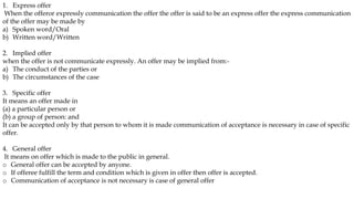 1. Express offer
When the offeror expressly communication the offer the offer is said to be an express offer the express communication
of the offer may be made by
a) Spoken word/Oral
b) Written word/Written
2. Implied offer
when the offer is not communicate expressly. An offer may be implied from:-
a) The conduct of the parties or
b) The circumstances of the case
3. Specific offer
It means an offer made in
(a) a particular person or
(b) a group of person: and
It can be accepted only by that person to whom it is made communication of acceptance is necessary in case of specific
offer.
4. General offer
It means on offer which is made to the public in general.
o General offer can be accepted by anyone.
o If offeree fulfill the term and condition which is given in offer then offer is accepted.
o Communication of acceptance is not necessary is case of general offer
 