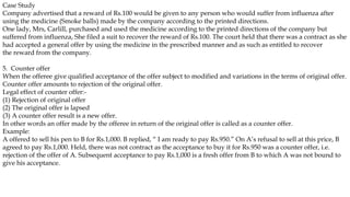 Case Study
Company advertised that a reward of Rs.100 would be given to any person who would suffer from influenza after
using the medicine (Smoke balls) made by the company according to the printed directions.
One lady, Mrs, Carlill, purchased and used the medicine according to the printed directions of the company but
suffered from influenza, She filed a suit to recover the reward of Rs.100. The court held that there was a contract as she
had accepted a general offer by using the medicine in the prescribed manner and as such as entitled to recover
the reward from the company.
5. Counter offer
When the offeree give qualified acceptance of the offer subject to modified and variations in the terms of original offer.
Counter offer amounts to rejection of the original offer.
Legal effect of counter offer:-
(1) Rejection of original offer
(2) The original offer is lapsed
(3) A counter offer result is a new offer.
In other words an offer made by the offeree in return of the original offer is called as a counter offer.
Example:
A offered to sell his pen to B for Rs.1,000. B replied, “ I am ready to pay Rs.950.” On A’s refusal to sell at this price, B
agreed to pay Rs.1,000. Held, there was not contract as the acceptance to buy it for Rs.950 was a counter offer, i.e.
rejection of the offer of A. Subsequent acceptance to pay Rs.1,000 is a fresh offer from B to which A was not bound to
give his acceptance.
It is also called conditional acceptance.
 