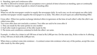 6. Standing, open and continuous offer
An offer is allowed to remain open for acceptance over a period of time is known as standing, open or continually
offer. Tender for supply of goods is a kind of standing offer.
Example
When we ask the newspaper vendor to supply the newspaper daily. In such case, we do not repeat our offer daily
and the newspaper vendor supplies the newspaper to us daily. The offers of such types are called Standing Offer.
Cross offer:- When two parties exchange identical offers in ignorance at the time of each other’s offer the offer’s are
called cross offer.
Two cross offer does not conclude a contract. Two offer are said to be cross offer if
1. They are made by the same parties to one another
2. Each offer made in ignorance of the offer made by the
3. The terms and conditions contained in both the offers’ are same.
Example : A offers by a letter to sell 100 tons of steel at Rs.1,000 per ton. On the same day, B also writes to A offering
to buy 100 tons of steel at Rs.1,000 per ton.
When does a contract come into existence: - A contract comes into existence when any of the parties, accept the cross
offer made by the other party.
 