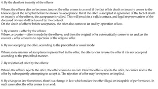 4. By the death or insanity of the offeror
Where, the offeror dies or becomes, insane, the offer comes to an end if the fact of his death or insanity comes to the
knowledge of the acceptor before he makes his acceptance. But if the offer is accepted in ignorance of the fact of death
or insanity of the offeror, the acceptance is valied. This will result in a valid contract, and legal representatives of the
deceased offeror shall be bound by the contract.
On the death of offeree before acceptance, the offer also comes to an end by operation of law.
5. By counter – offer by the offeree
Where, a counter – offer is made by the offeree, and then the original offer automatically comes to an end, as the
counter – offer amounts to rejections of the original offer.
6. By not accepting the offer, according to the prescribed or usual mode
Where some manner of acceptance is prescribed in the offer, the offeror can revoke the offer if it is not accepted
according to the prescribed manner.
7. By rejection of offer by the offeree
Where, the offeree rejects the offer, the offer comes to an end. Once the offeree rejects the offer, he cannot revive the
offer by subsequently attempting to accept it. The rejection of offer may be express or implied.
8. By change in law Sometimes, there is a change in law which makes the offer illegal or incapable of performance. In
such cases also, the offer comes to an end.
 