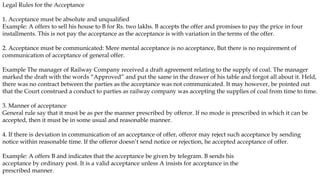Legal Rules for the Acceptance
1. Acceptance must be absolute and unqualified
Example: A offers to sell his house to B for Rs. two lakhs. B accepts the offer and promises to pay the price in four
installments. This is not pay the acceptance as the acceptance is with variation in the terms of the offer.
2. Acceptance must be communicated: Mere mental acceptance is no acceptance, But there is no requirement of
communication of acceptance of general offer.
Example The manager of Railway Company received a draft agreement relating to the supply of coal. The manager
marked the draft with the words “Approved” and put the same in the drawer of his table and forgot all about it. Held,
there was no contract between the parties as the acceptance was not communicated. It may however, be pointed out
that the Court construed a conduct to parties as railway company was accepting the supplies of coal from time to time.
3. Manner of acceptance
General rule say that it must be as per the manner prescribed by offeror. If no mode is prescribed in which it can be
accepted, then it must be in some usual and reasonable manner.
4. If there is deviation in communication of an acceptance of offer, offeror may reject such acceptance by sending
notice within reasonable time. If the offeror doesn’t send notice or rejection, he accepted acceptance of offer.
Example: A offers B and indicates that the acceptance be given by telegram. B sends his
acceptance by ordinary post. It is a valid acceptance unless A insists for acceptance in the
prescribed manner.
 
